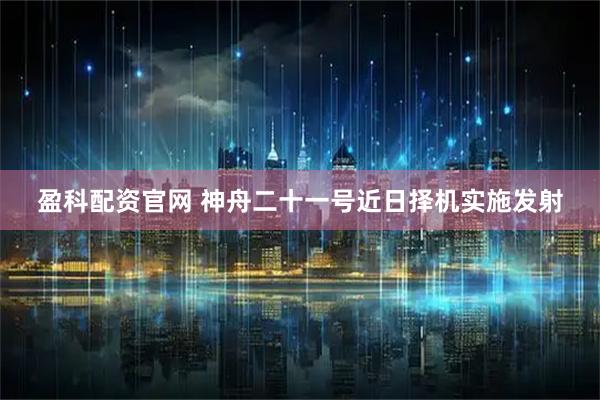 盈科配资官网 神舟二十一号近日择机实施发射