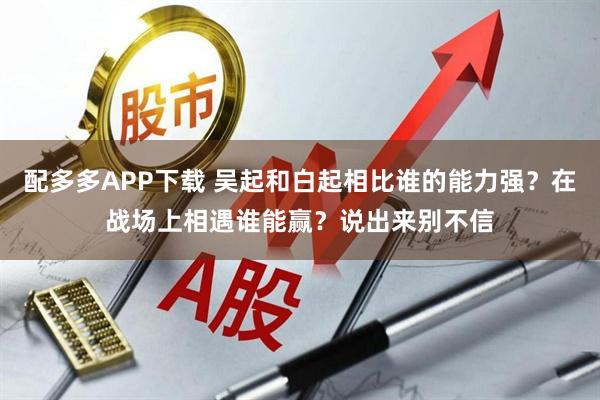 配多多APP下载 吴起和白起相比谁的能力强？在战场上相遇谁能赢？说出来别不信