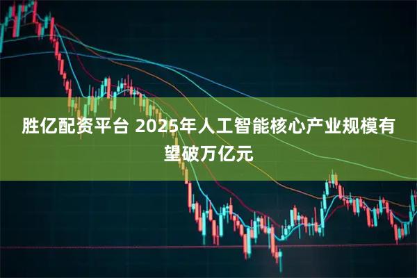 胜亿配资平台 2025年人工智能核心产业规模有望破万亿元