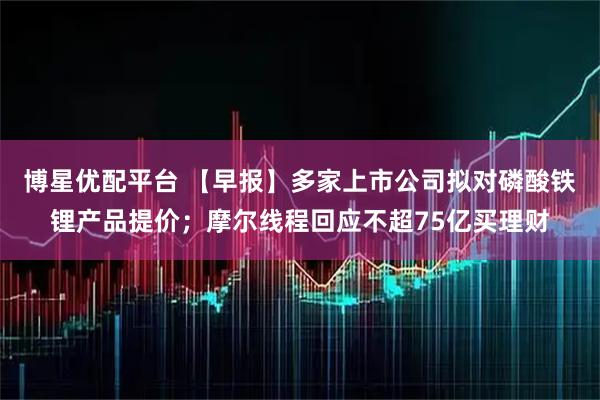 博星优配平台 【早报】多家上市公司拟对磷酸铁锂产品提价；摩尔线程回应不超75亿买理财