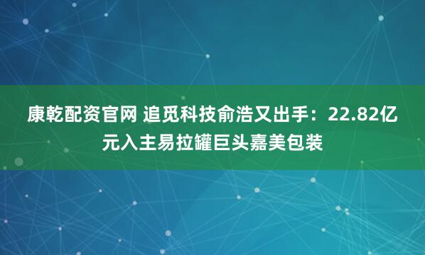 康乾配资官网 追觅科技俞浩又出手：22.82亿元入主易拉罐巨头嘉美包装