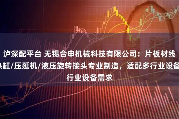 泸深配平台 无锡合申机械科技有限公司：片板材线/预热缸/压延机/液压旋转接头专业制造，适配多行业设备需求