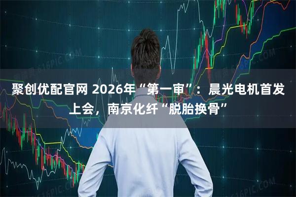 聚创优配官网 2026年“第一审”：晨光电机首发上会，南京化纤“脱胎换骨”