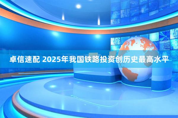 卓信速配 2025年我国铁路投资创历史最高水平
