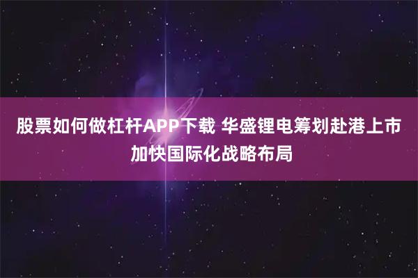 股票如何做杠杆APP下载 华盛锂电筹划赴港上市 加快国际化战略布局
