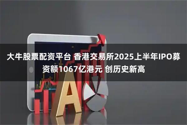 大牛股票配资平台 香港交易所2025上半年IPO募资额1067亿港元 创历史新高