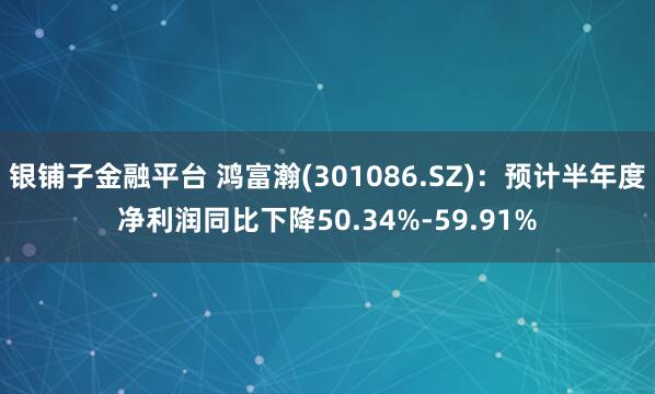 银铺子金融平台 鸿富瀚(301086.SZ)：预计半年度净利润同比下降50.34%-59.91%