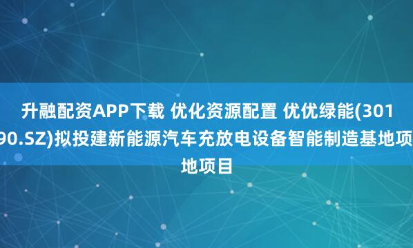 升融配资APP下载 优化资源配置 优优绿能(301590.SZ)拟投建新能源汽车充放电设备智能制造基地项目