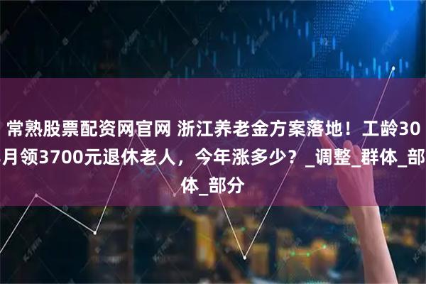 常熟股票配资网官网 浙江养老金方案落地！工龄30年月领3700元退休老人，今年涨多少？_调整_群体_部分