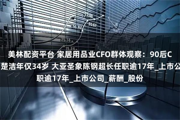 美林配资平台 家居用品业CFO群体观察：90后CFO森鹰窗业刘楚洁年仅34岁 大亚圣象陈钢超长任职逾17年_上市公司_薪酬_股份