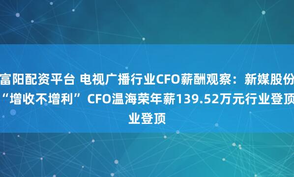 富阳配资平台 电视广播行业CFO薪酬观察：新媒股份“增收不增利” CFO温海荣年薪139.52万元行业登顶
