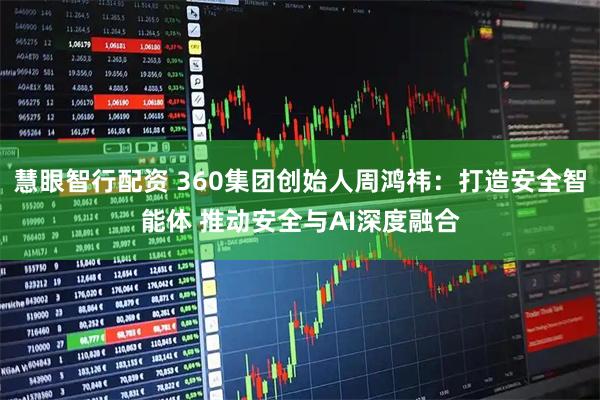 慧眼智行配资 360集团创始人周鸿祎：打造安全智能体 推动安全与AI深度融合