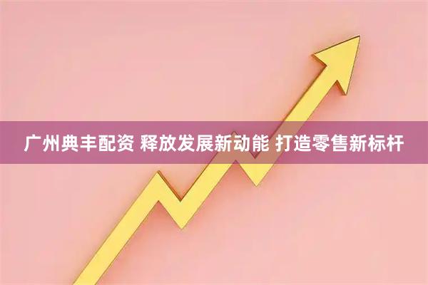 广州典丰配资 释放发展新动能 打造零售新标杆