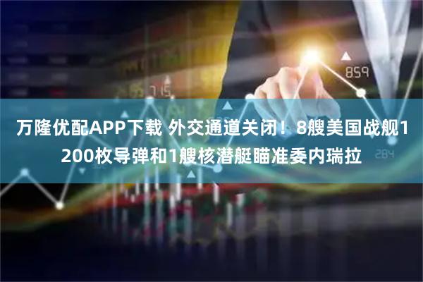 万隆优配APP下载 外交通道关闭！8艘美国战舰1200枚导弹和1艘核潜艇瞄准委内瑞拉