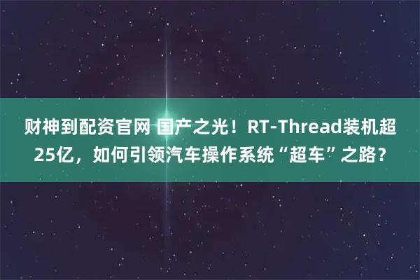 财神到配资官网 国产之光！RT-Thread装机超25亿，如何引领汽车操作系统“超车”之路？