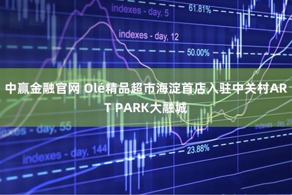 中赢金融官网 Olé精品超市海淀首店入驻中关村ART PARK大融城