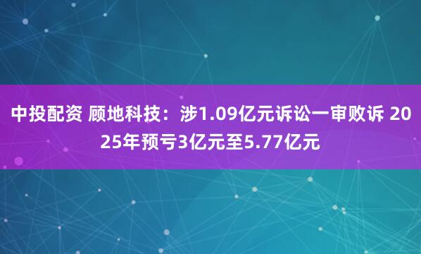 中投配资 顾地科技：涉1.09亿元诉讼一审败诉 2025年预亏3亿元至5.77亿元