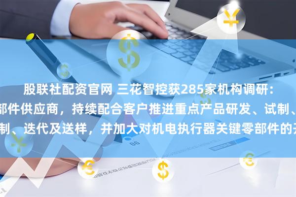 股联社配资官网 三花智控获285家机构调研：公司作为仿生机器人零部件供应商，持续配合客户推进重点产品研发、试制、迭代及送样，并加大对机电执行器关键零部件的开发力度（附调研问答）