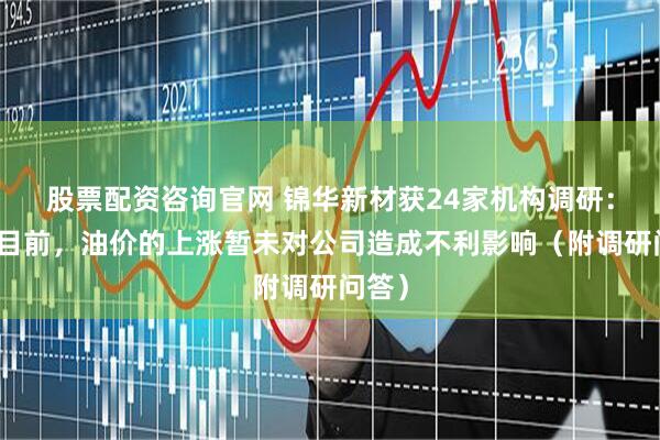 股票配资咨询官网 锦华新材获24家机构调研：截至目前，油价的上涨暂未对公司造成不利影响（附调研问答）