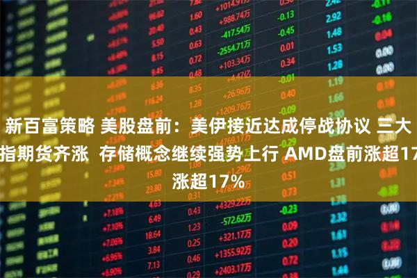新百富策略 美股盘前：美伊接近达成停战协议 三大股指期货齐涨  存储概念继续强势上行 AMD盘前涨超17%