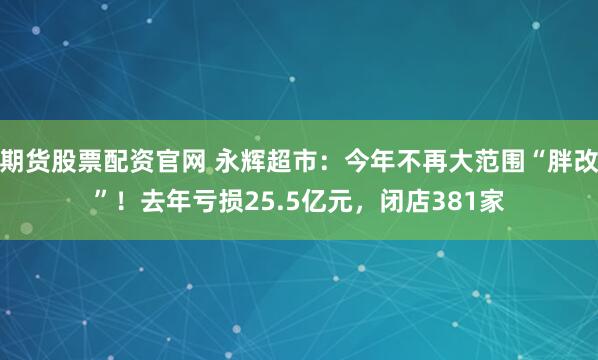 期货股票配资官网 永辉超市：今年不再大范围“胖改”！去年亏损25.5亿元，闭店381家